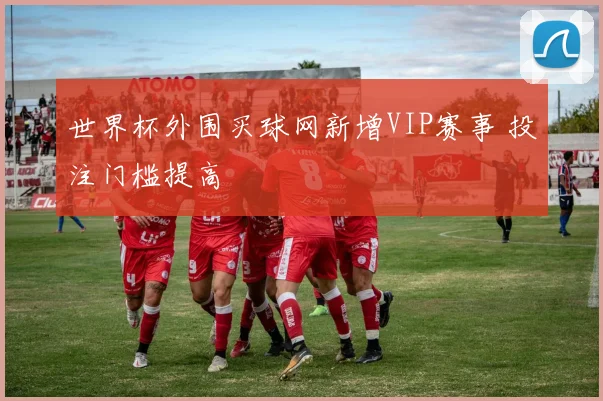 世界杯外围买球网新增VIP赛事 投注门槛提高