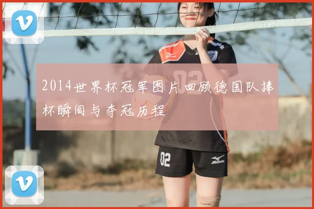 2014世界杯冠军图片回顾德国队捧杯瞬间与夺冠历程