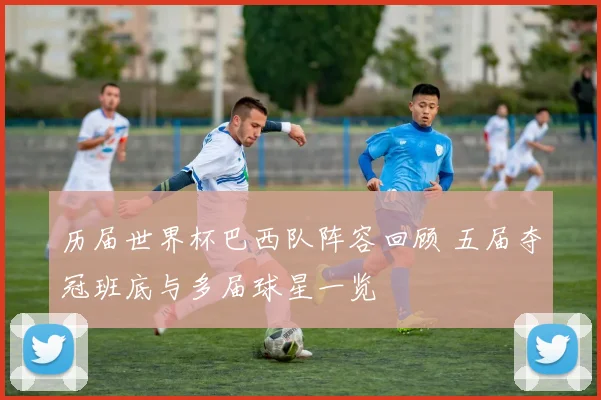 历届世界杯巴西队阵容回顾 五届夺冠班底与多届球星一览