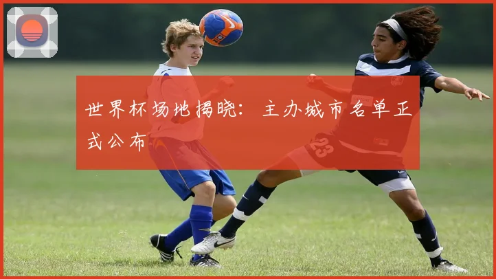 世界杯场地揭晓:主办城市名单正式公布