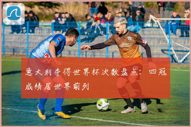 意大利夺得世界杯次数盘点:四冠成绩居世界前列