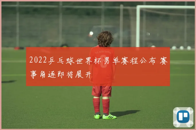 2022乒乓球世界杯男单赛程公布 赛事角逐即将展开