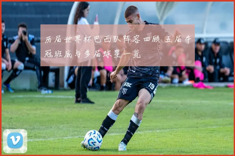 历届世界杯巴西队阵容回顾 五届夺冠班底与多届球星一览